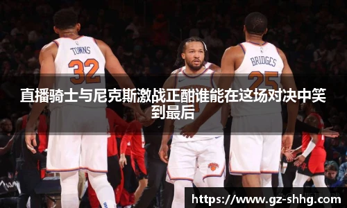 直播骑士与尼克斯激战正酣谁能在这场对决中笑到最后
