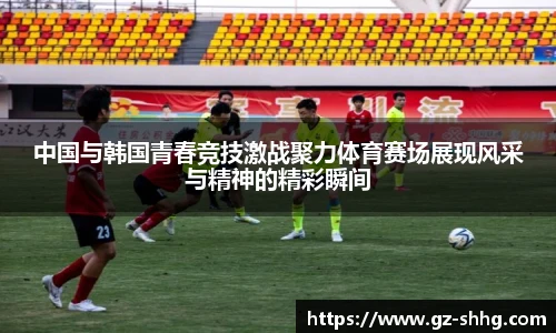 中国与韩国青春竞技激战聚力体育赛场展现风采与精神的精彩瞬间